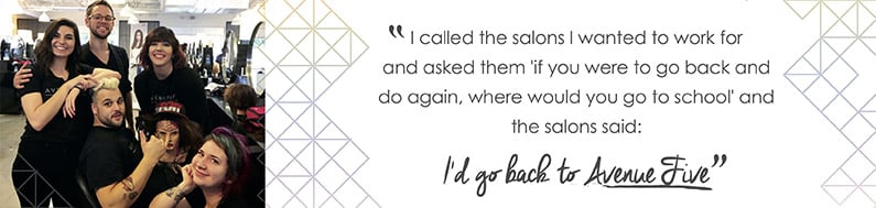 Avenue Five - Testimonial that says - I called the salons I wanted to work for and asked them - if you were to go back and do it again, where would you go to school - and the salons said - I'd go back to Avenue Five"